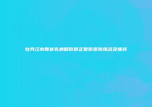 牡丹江市筒状乳房畸形矫正整形医院排名及推荐