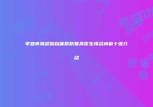 孝感市玻尿酸自体脂肪隆鼻医生排名榜前十强介绍
