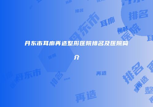 丹东市耳廓再造整形医院排名及医院简介