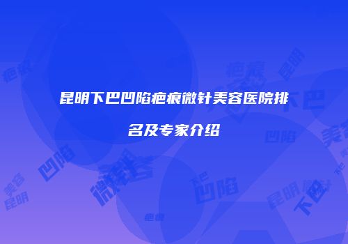 昆明下巴凹陷疤痕微针美容医院排名及专家介绍