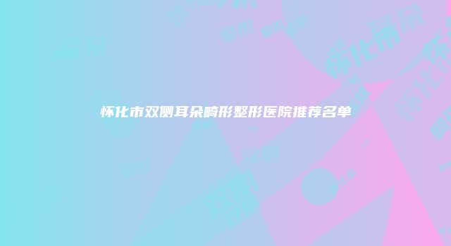 怀化市双侧耳朵畸形整形医院推荐名单