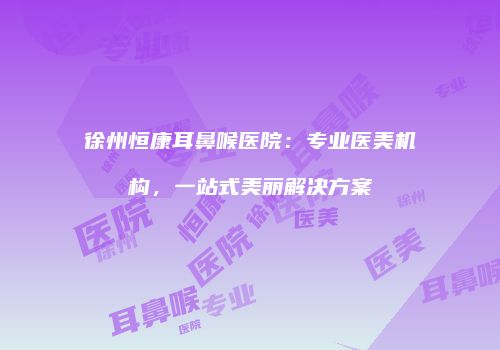 徐州恒康耳鼻喉医院：专业医美机构，一站式美丽解决方案