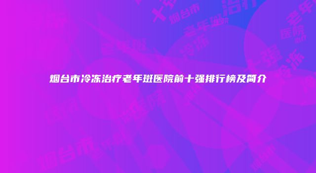 烟台市冷冻治疗老年斑医院前十强排行榜及简介