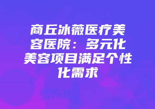 商丘冰薇医疗美容医院：多元化美容项目满足个性化需求