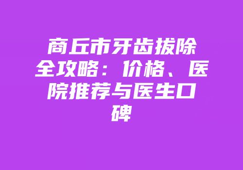 商丘市牙齿拔除全攻略：价格、医院推荐与医生口碑