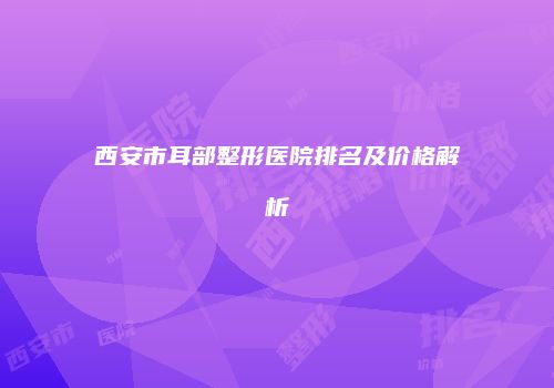 西安市耳部整形医院排名及价格解析