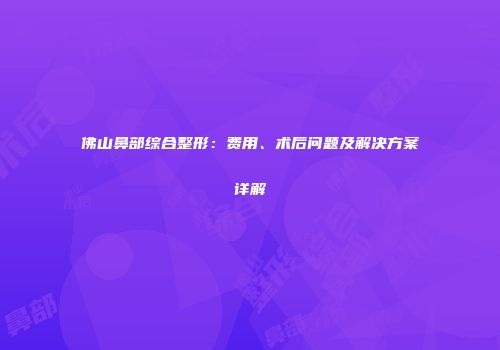 佛山鼻部综合整形：费用、术后问题及解决方案详解