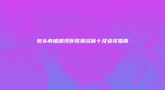包头市植胡须医院排名前十及选择指南
