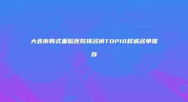 大连市韩式重睑医院排名榜TOP10权威名单推荐