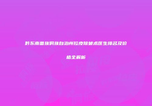 黔东南苗族侗族自治州拉皮除皱术医生排名及价格全解析