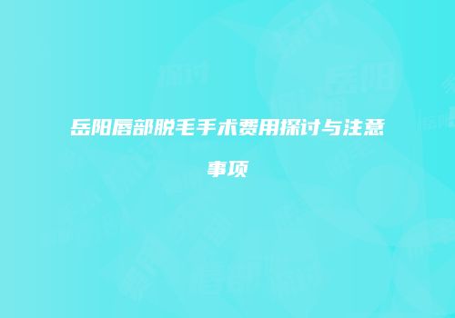 岳阳唇部脱毛手术费用探讨与注意事项