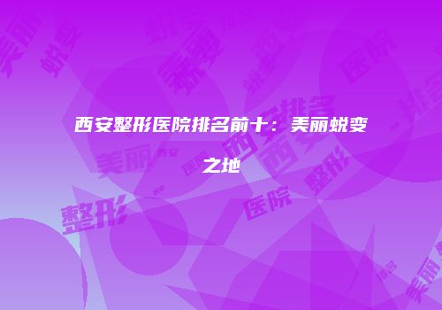 西安整形医院排名前十：美丽蜕变之地