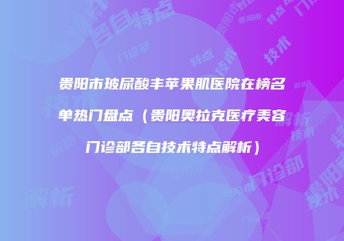 贵阳市玻尿酸丰苹果肌医院在榜名单热门盘点(贵阳奥拉克医疗美容门诊部各自技术特点解析)