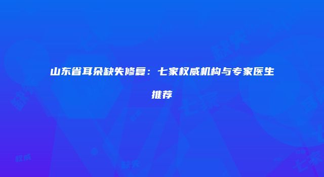 山东省耳朵缺失修复：七家权威机构与专家医生推荐