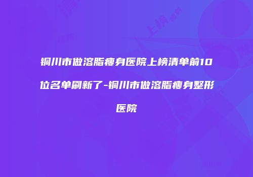 铜川市做溶脂瘦身医院上榜清单前10位名单刷新了-铜川市做溶脂瘦身整形医院
