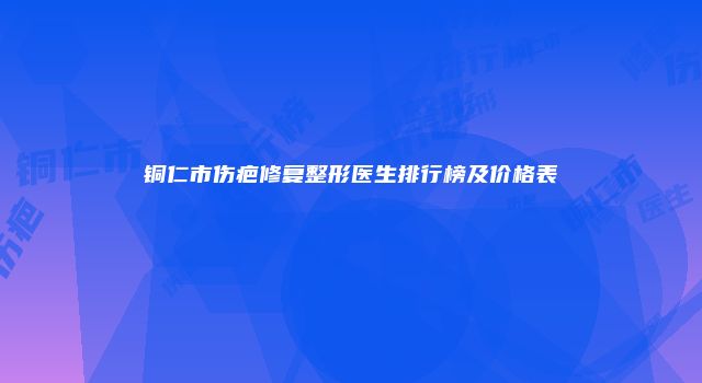 铜仁市伤疤修复整形医生排行榜及价格表