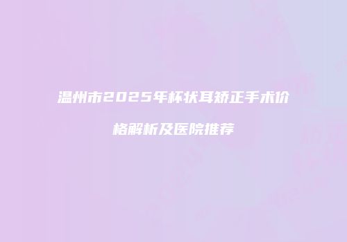 温州市2025年杯状耳矫正手术价格解析及医院推荐