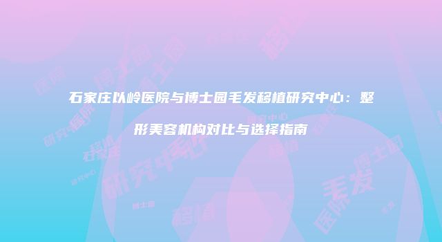 石家庄以岭医院与博士园毛发移植研究中心：整形美容机构对比与选择指南