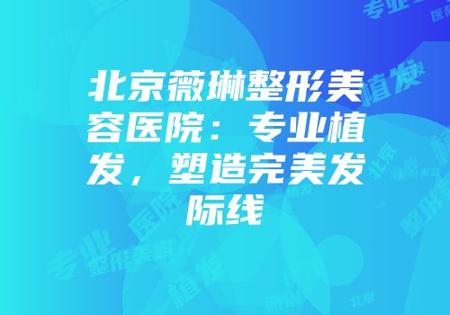 北京薇琳整形美容医院：专业植发，塑造完美发际线