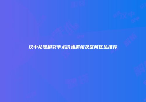 汉中祛除眼袋手术价格解析及医院医生推荐