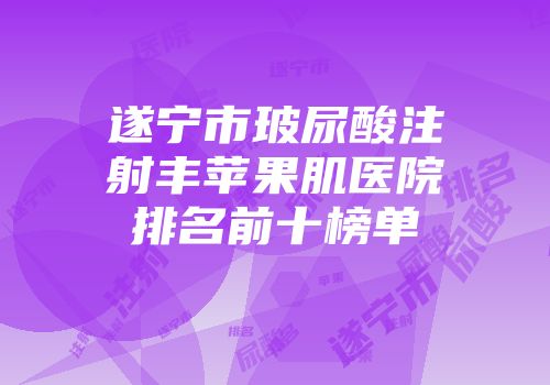 遂宁市玻尿酸注射丰苹果肌医院排名前十榜单