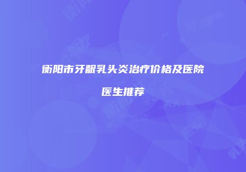 衡阳市牙龈乳头炎治疗价格及医院医生推荐