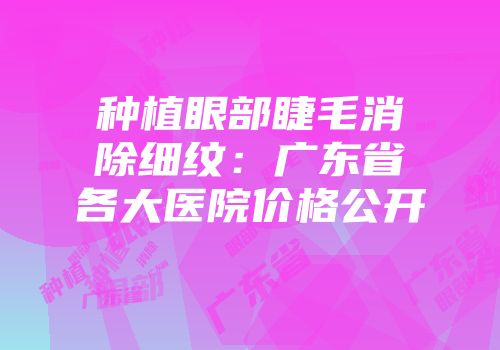 种植眼部睫毛消除细纹：广东省各大医院价格公开