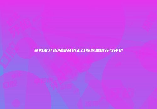 阜阳市牙齿深覆合矫正口腔医生推荐与评价