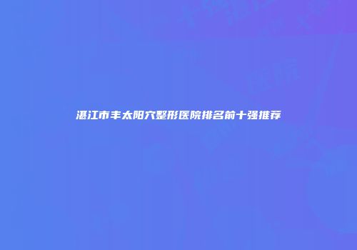 湛江市丰太阳穴整形医院排名前十强推荐