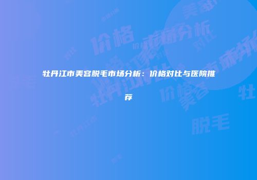 牡丹江市美容脱毛市场分析：价格对比与医院推荐