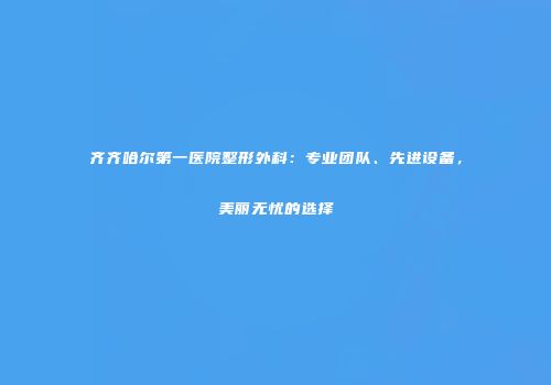 齐齐哈尔第一医院整形外科：专业团队、先进设备，美丽无忧的选择