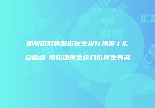 邵阳市射频整形医生排行榜前十汇总盘点-凌骏潇医生这几位医生有名