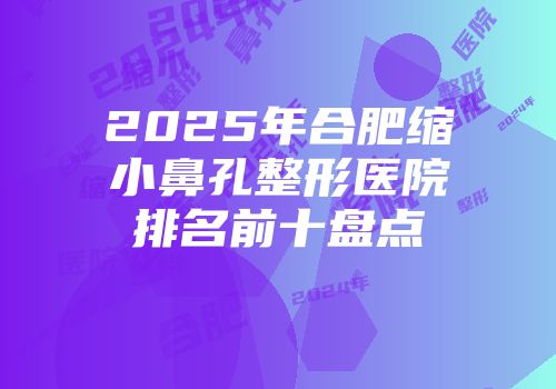 2025年合肥缩小鼻孔整形医院排名前十盘点