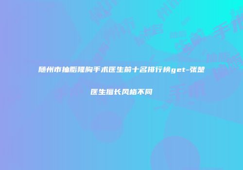 随州市抽脂隆胸手术医生前十名排行榜get-张楚医生擅长风格不同