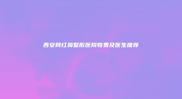 西安网红鼻整形医院收费及医生推荐