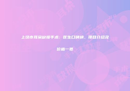 上饶市耳朵缺损手术：医生口碑榜、项目介绍及价格一览