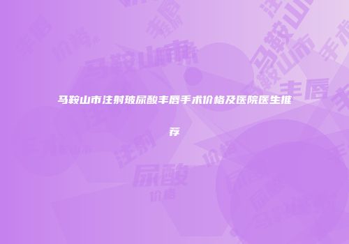 马鞍山市注射玻尿酸丰唇手术价格及医院医生推荐