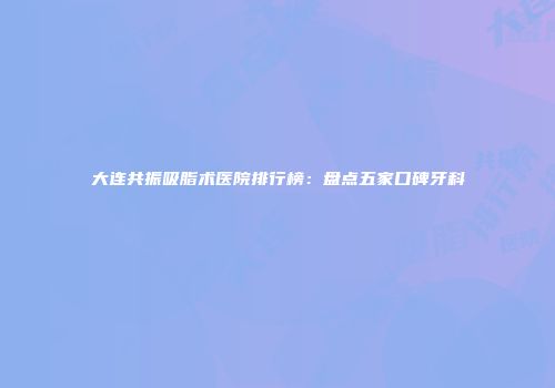 大连共振吸脂术医院排行榜：盘点五家口碑牙科