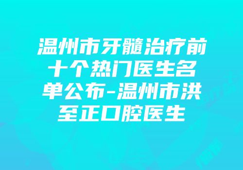 温州市牙髓治疗前十个热门医生名单公布-温州市洪至正口腔医生