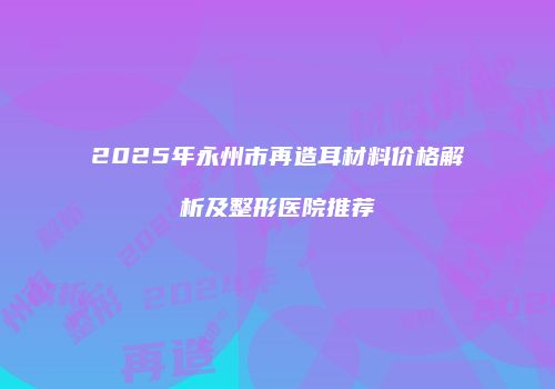2025年永州市再造耳材料价格解析及整形医院推荐