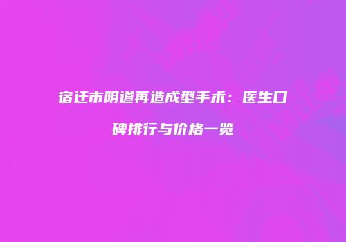 宿迁市阴道再造成型手术：医生口碑排行与价格一览