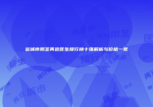 运城市阴茎再造医生排行榜十强解析与价格一览