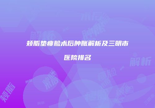 颊脂垫瘦脸术后肿胀解析及三明市医院排名