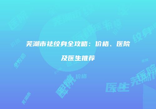芜湖市祛纹身全攻略：价格、医院及医生推荐