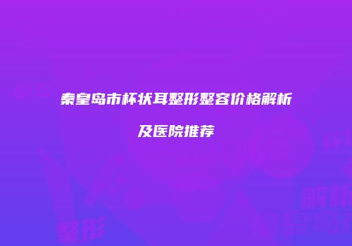 秦皇岛市杯状耳整形整容价格解析及医院推荐