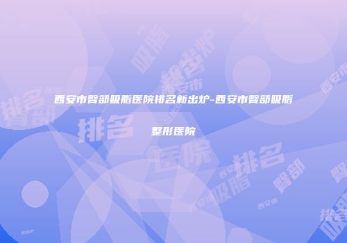 西安市臀部吸脂医院排名新出炉-西安市臀部吸脂整形医院