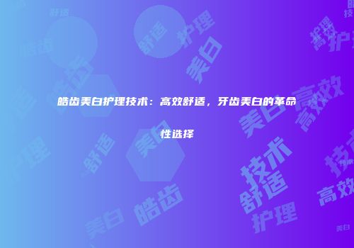 皓齿美白护理技术：高效舒适，牙齿美白的革命性选择