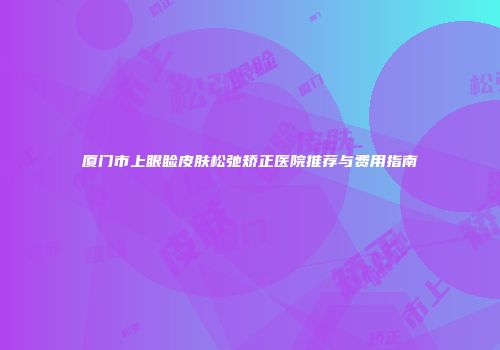 厦门市上眼睑皮肤松弛矫正医院推荐与费用指南