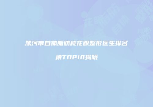 漯河市自体脂肪桃花眼整形医生排名榜TOP10揭晓