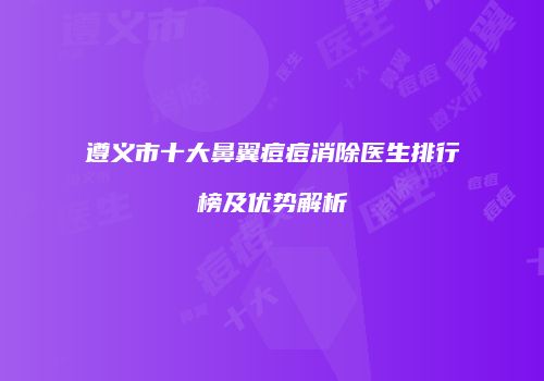 遵义市十大鼻翼痘痘消除医生排行榜及优势解析